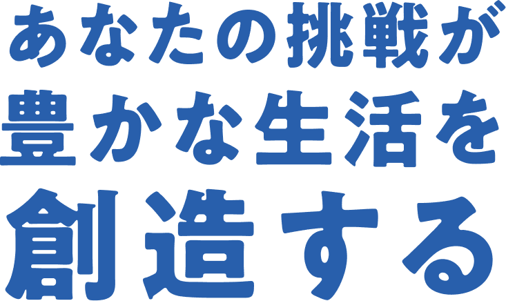 あなたの挑戦が豊かな生活を創造する