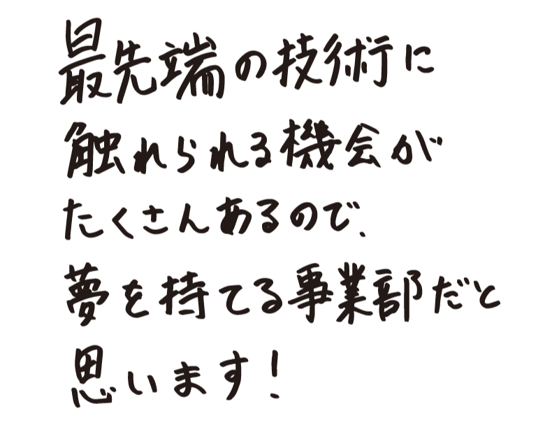 最先端の技術に触れられる機会がたくさんあるので、夢を持てる事業部だと思います！