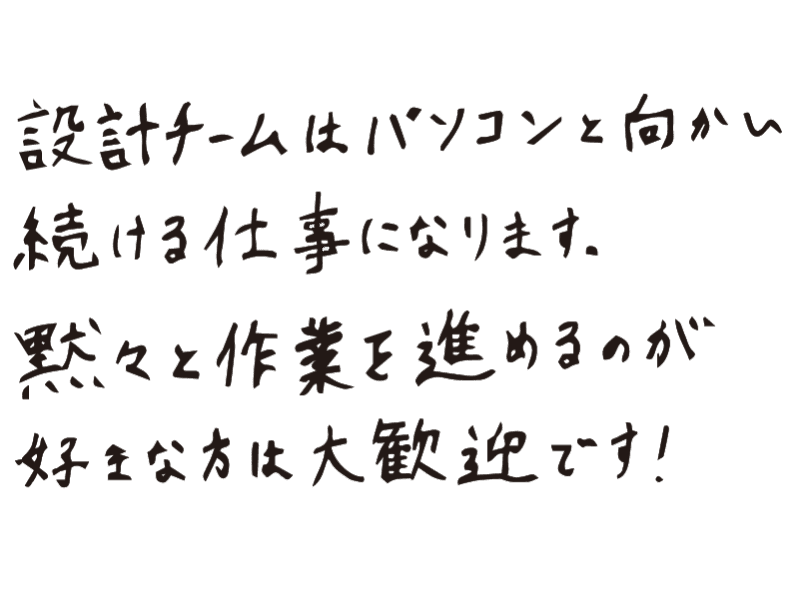 設計チームはパソコンと向かい続ける仕事になります。黙々と作業を進めるのが好きな方は大歓迎です！