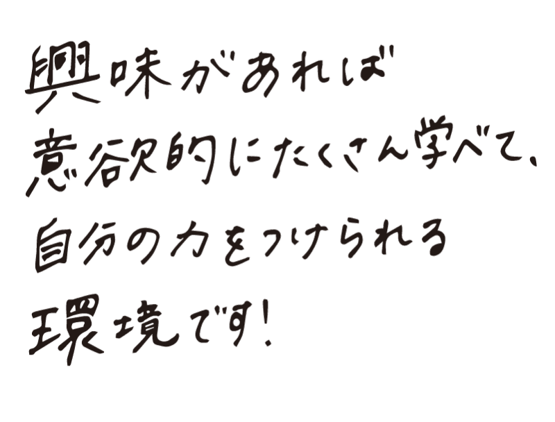 興味があれば意欲的にたくさん学べて、自分の力をつけられる環境です！