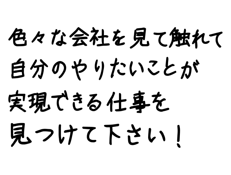 色々な会社を見て触れて自分のやりたいことが実現できる仕事を見つけて下さい！