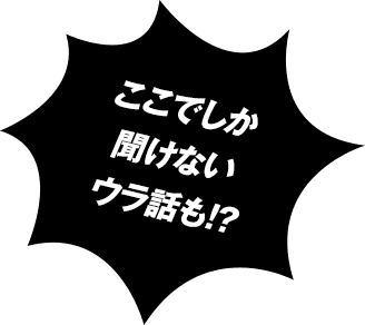 ここでしか聞けないウラ話も!?